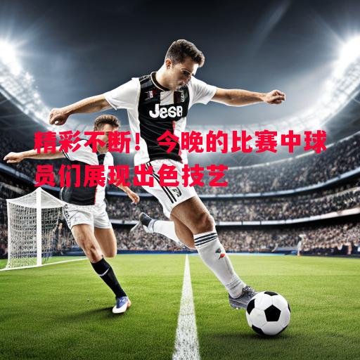 精彩不断！今晚的比赛中球员们展现出色技艺