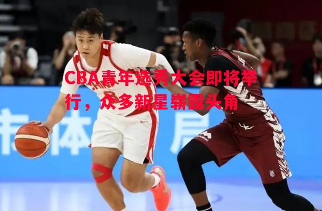 CBA青年选秀大会即将举行，众多新星崭露头角