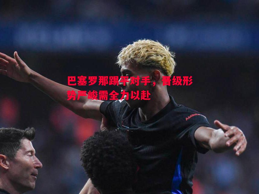 巴塞罗那踢平对手，晋级形势严峻需全力以赴