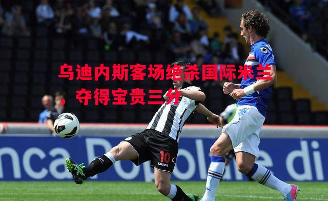 乌迪内斯客场绝杀国际米兰，夺得宝贵三分