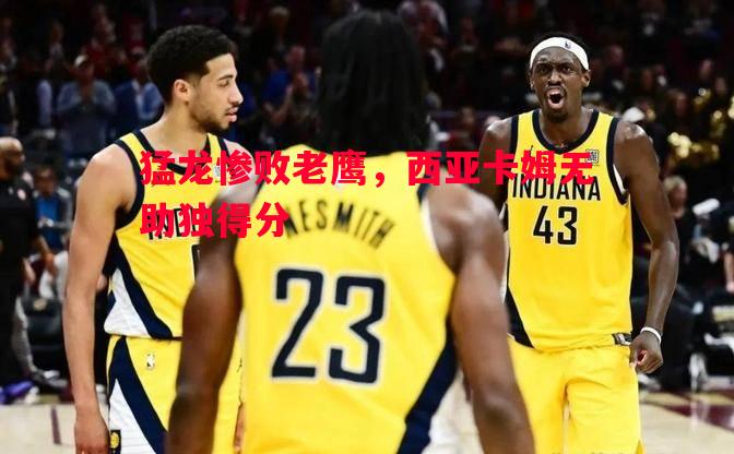 猛龙惨败老鹰，西亚卡姆无助独得分