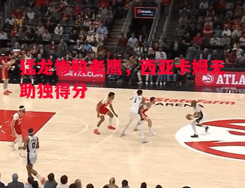 猛龙惨败老鹰，西亚卡姆无助独得分