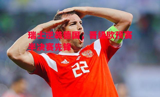 瑞士逆袭德国,晋级欧预赛半决赛先锋 瑞士逆袭德国,晋级欧预赛半决赛先锋