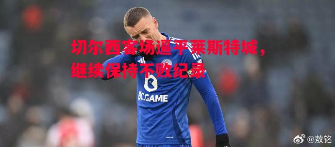 切尔西客场逼平莱斯特城,继续保持不败纪录 切尔西客场逼平莱斯特城,继续保持不败纪录