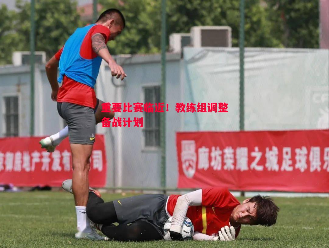悟空体育-重要比赛临近！教练组调整备战计划