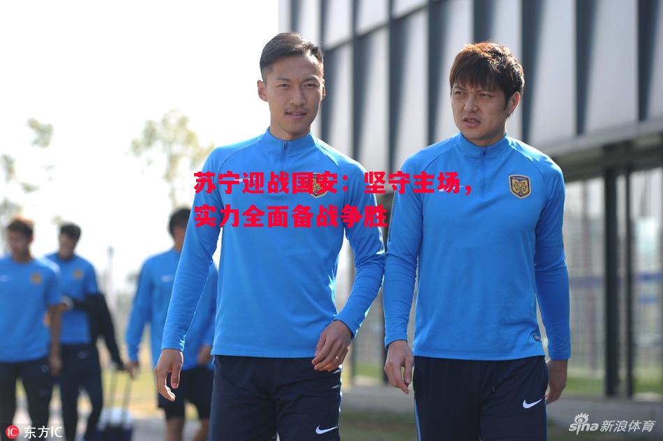 悟空体育官网-苏宁迎战国安：坚守主场，实力全面备战争胜
