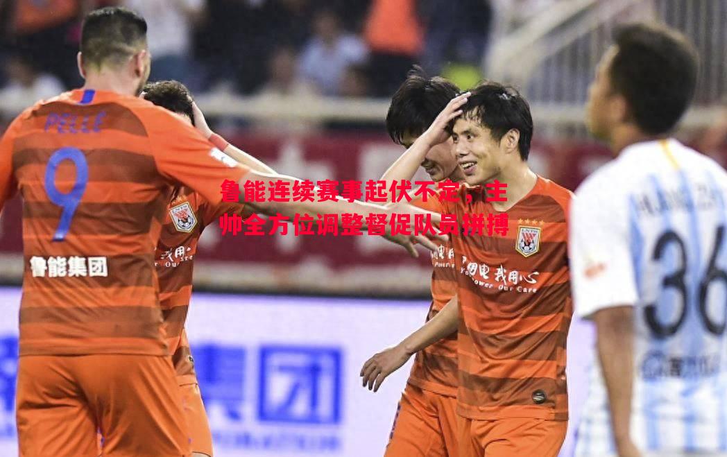 悟空体育官网-鲁能连续赛事起伏不定，主帅全方位调整督促队员拼搏