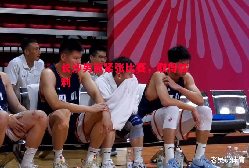 悟空体育官网-长沙男篮紧张比赛，取得胜利