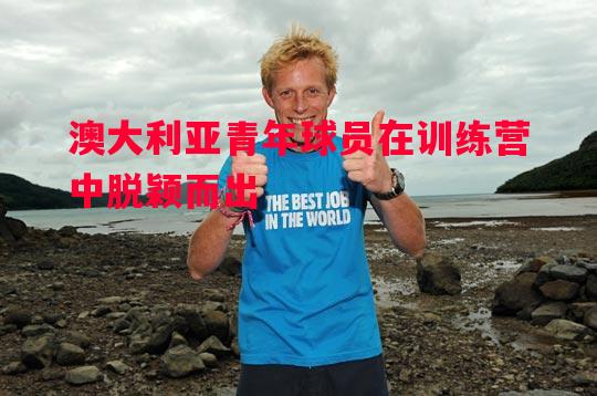 悟空体育官网-澳大利亚青年球员在训练营中脱颖而出