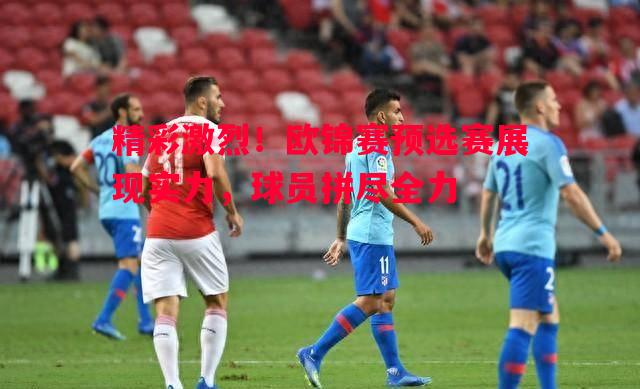 精彩激烈！欧锦赛预选赛展现实力，球员拼尽全力