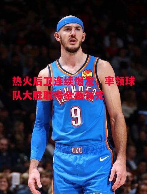 悟空体育官方网站-热火后卫连续爆发，率领球队大胜取得全面领先