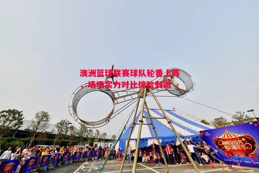 悟空体育官网-澳洲篮球联赛球队轮番上阵，场场实力对比惊险刺激