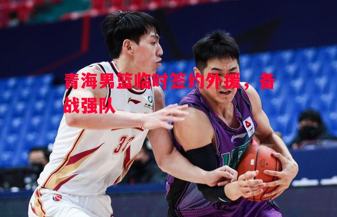 悟空体育-青海男篮临时签约外援，备战强队