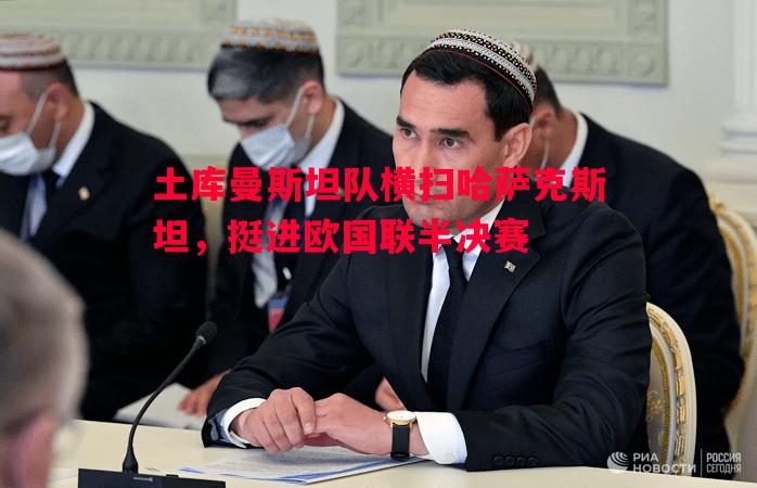 悟空体育-土库曼斯坦队横扫哈萨克斯坦，挺进欧国联半决赛