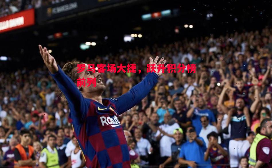 悟空体育官网-罗马客场大捷，跃升积分榜前列