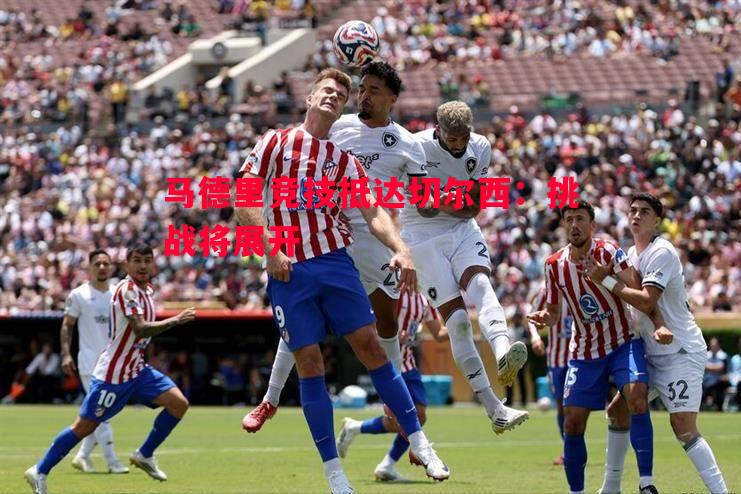 悟空体育-马德里竞技抵达切尔西：挑战将展开