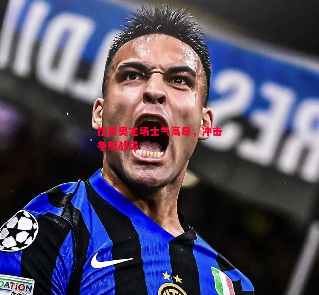 悟空体育官方网站-拉齐奥主场士气高昂，冲击争冠战局