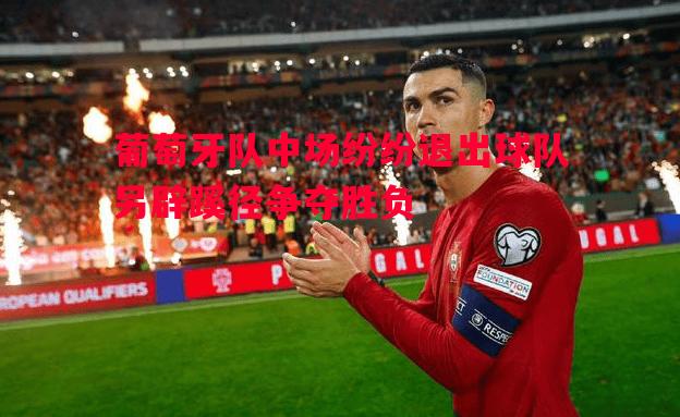 葡萄牙队中场纷纷退出球队另辟蹊径争夺胜负