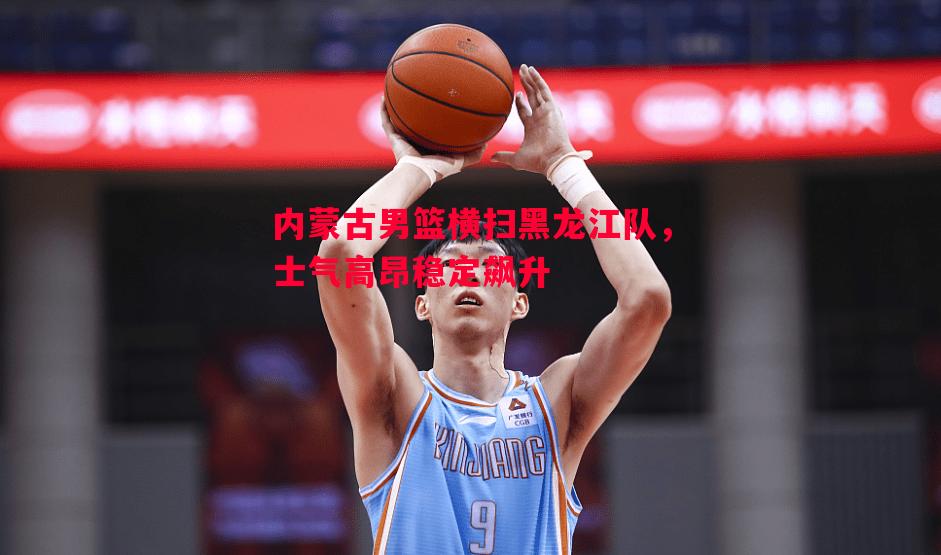 内蒙古男篮横扫黑龙江队，士气高昂稳定飙升