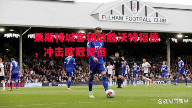 悟空体育官方网站-莱斯特城客场战胜沃特福德，冲击欧冠资格