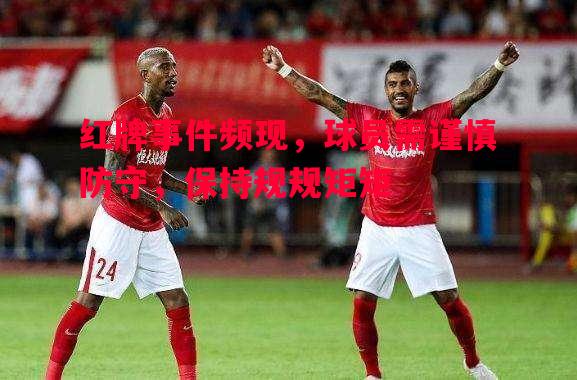 红牌事件频现，球员需谨慎防守，保持规规矩矩