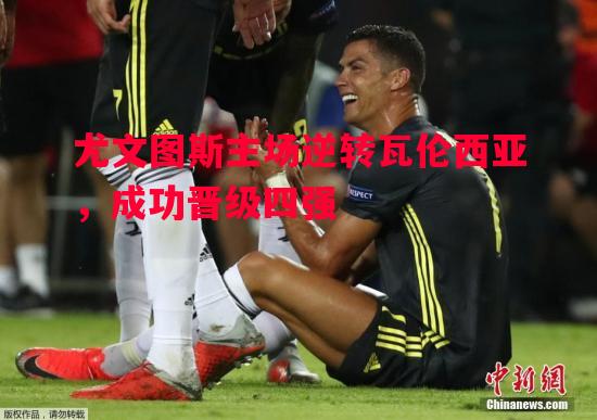 悟空体育官网-尤文图斯主场逆转瓦伦西亚，成功晋级四强