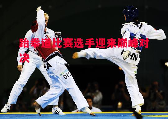 悟空体育-跆拳道比赛选手迎来巅峰对决