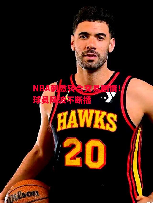 悟空体育官方网站-NBA刺激转会交易剧情！球员风波不断播