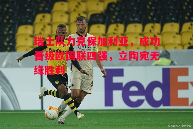 悟空体育官网-瑞士队力克保加利亚，成功晋级欧国联四强，立陶宛无缘胜利