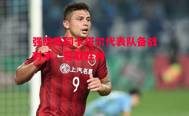 悟空体育-强敌环伺卡塔尔代表队备战对手，誓取胜利