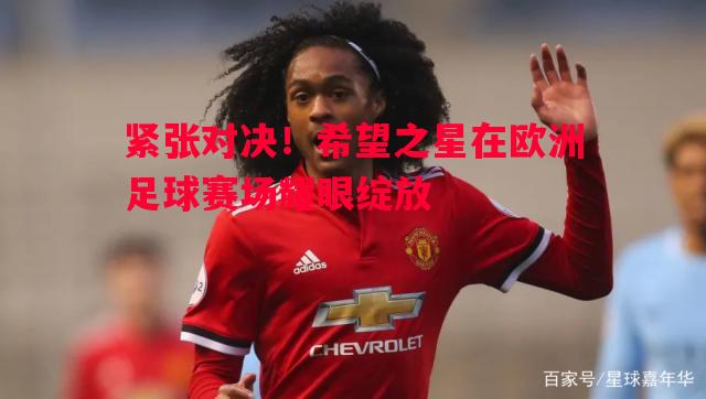悟空体育官网-紧张对决！希望之星在欧洲足球赛场耀眼绽放