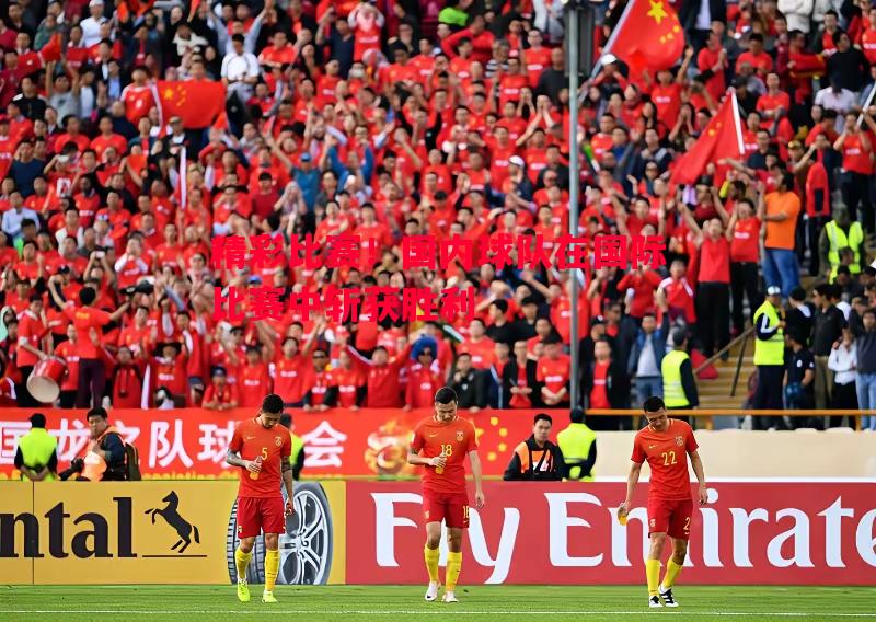 悟空体育-精彩比赛！国内球队在国际比赛中斩获胜利