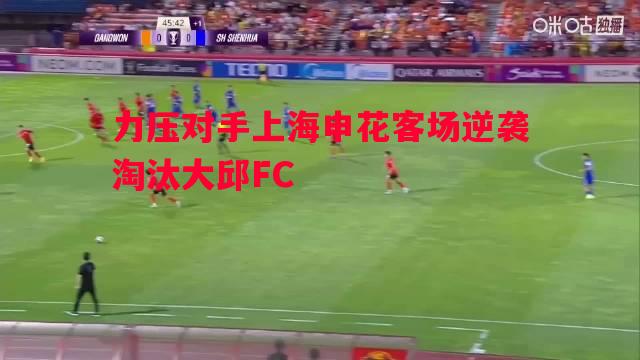 悟空体育官方网站-力压对手上海申花客场逆袭淘汰大邱FC