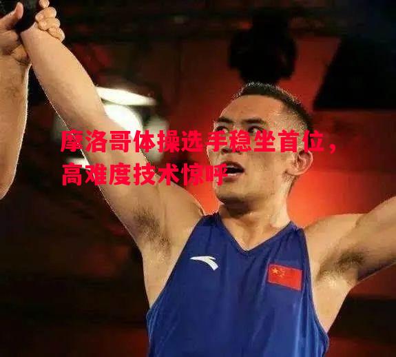 悟空体育官方网站-摩洛哥体操选手稳坐首位，高难度技术惊呼